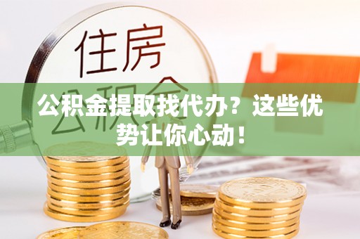 武穴公积金提取找代办？这些优势让你心动！
