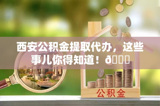 武穴西安公积金提取代办，这些事儿你得知道！😎