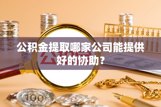 武穴公积金提取哪家公司能提供好的协助？