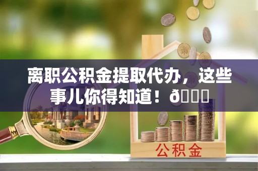 武穴离职公积金提取代办，这些事儿你得知道！😎