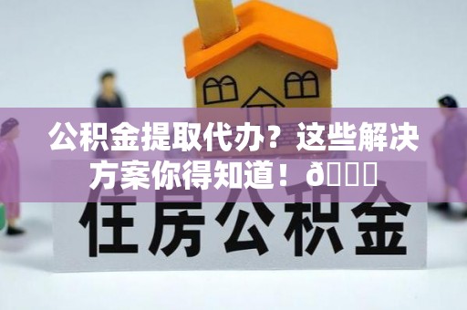 武穴公积金提取代办？这些解决方案你得知道！😎