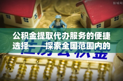 武穴公积金提取代办服务的便捷选择——探索全国范围内的优质服务提供商