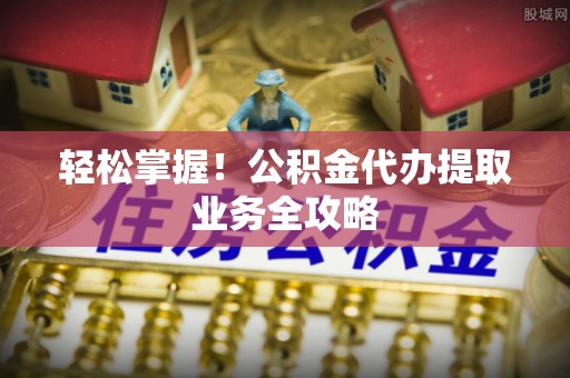 武穴轻松掌握！公积金代办提取业务全攻略