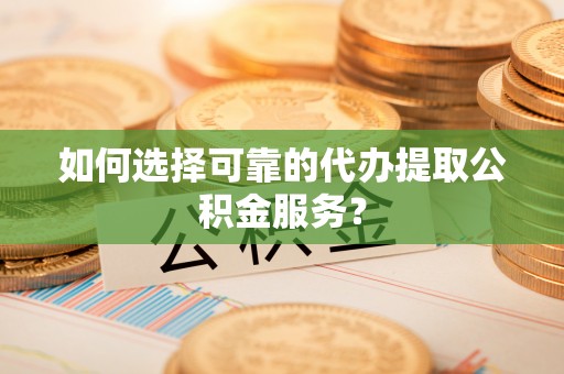 武穴如何选择可靠的代办提取公积金服务？