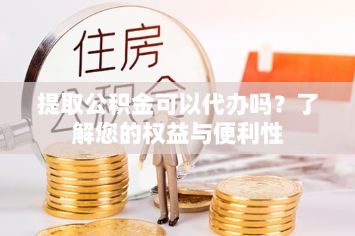 武穴提取公积金可以代办吗？了解您的权益与便利性