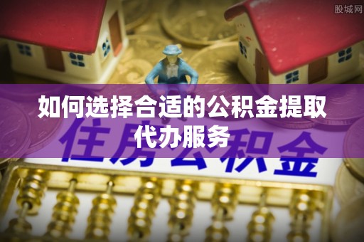 武穴如何选择合适的公积金提取代办服务