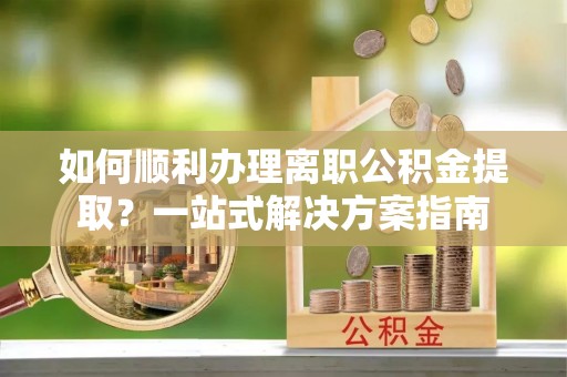 武穴如何顺利办理离职公积金提取？一站式解决方案指南
