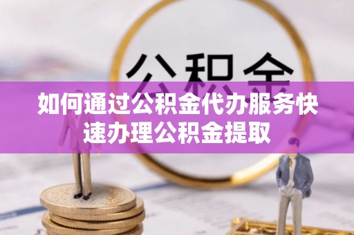 武穴如何通过公积金代办服务快速办理公积金提取