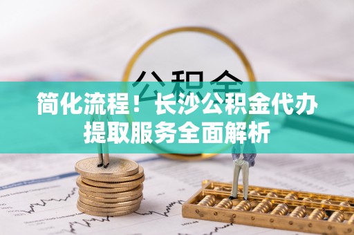 武穴简化流程！长沙公积金代办提取服务全面解析
