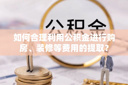 武穴如何合理利用公积金进行购房、装修等费用的提取？
