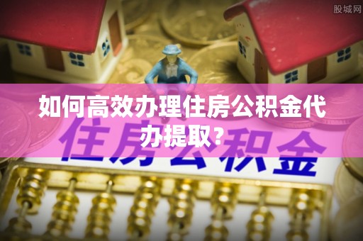 武穴如何高效办理住房公积金代办提取？