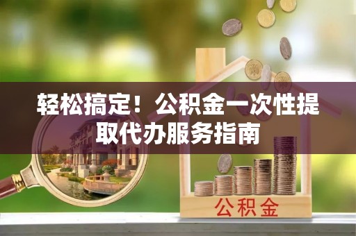 武穴轻松搞定！公积金一次性提取代办服务指南