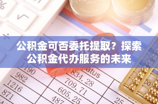 武穴公积金可否委托提取？探索公积金代办服务的未来