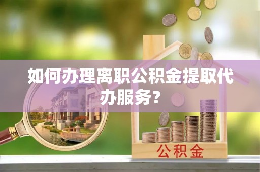 武穴如何办理离职公积金提取代办服务？
