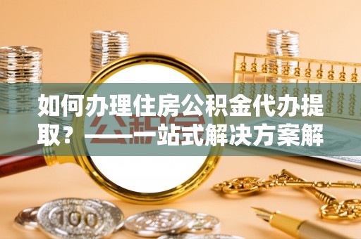 武穴如何办理住房公积金代办提取？——一站式解决方案解析